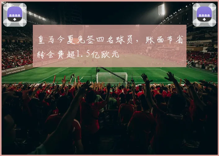 皇马今夏免签四名球员，账面节省转会费超1.5亿欧元