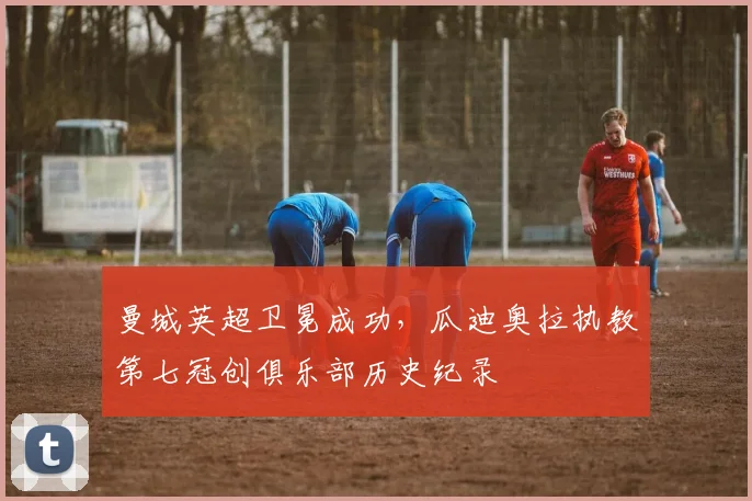 曼城英超卫冕成功，瓜迪奥拉执教第七冠创俱乐部历史纪录