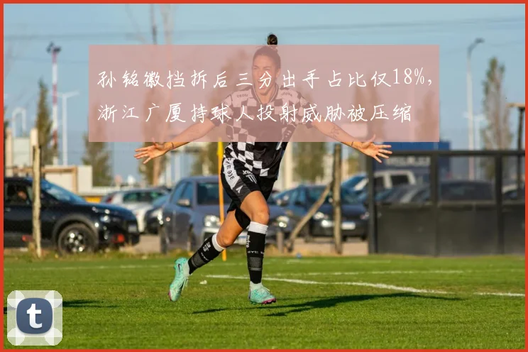 孙铭徽挡拆后三分出手占比仅18%，浙江广厦持球人投射威胁被压缩