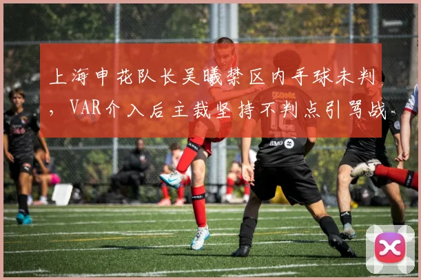 上海申花队长吴曦禁区内手球未判，VAR介入后主裁坚持不判点引骂战