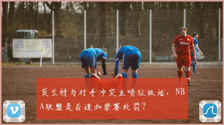 莫兰特与对手冲突互喷垃圾话，NBA联盟是否追加禁赛处罚？