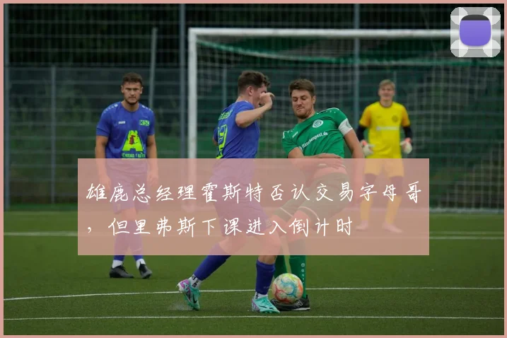 雄鹿总经理霍斯特否认交易字母哥，但里弗斯下课进入倒计时