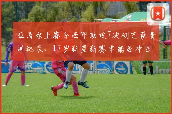 亚马尔上赛季西甲助攻7次创巴萨青训纪录，17岁新星新赛季能否冲击主力
